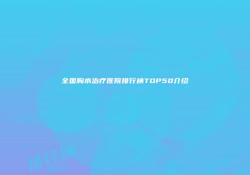 全国胸水治疗医院排行榜TOP50介绍