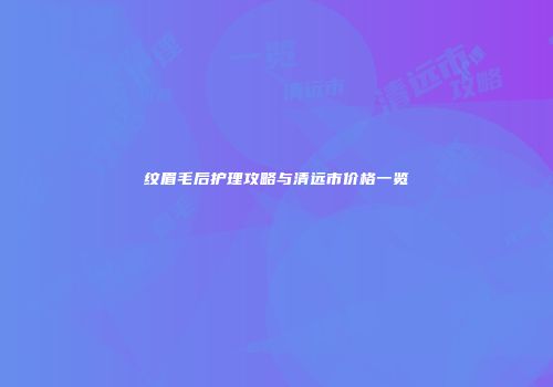 纹眉毛后护理攻略与清远市价格一览