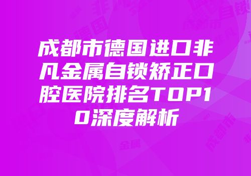 成都市德国进口非凡金属自锁矫正口腔医院排名TOP10深度解析