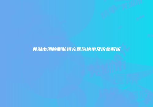 芜湖市消除脂肪填充医院榜单及价格解析