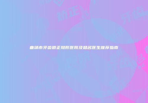 曲靖市牙齿矫正隐形医院及知名医生推荐指南