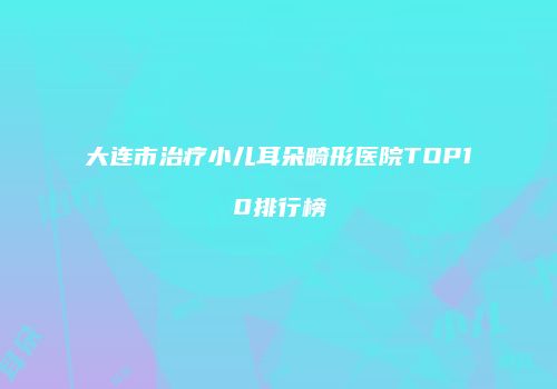 大连市治疗小儿耳朵畸形医院TOP10排行榜