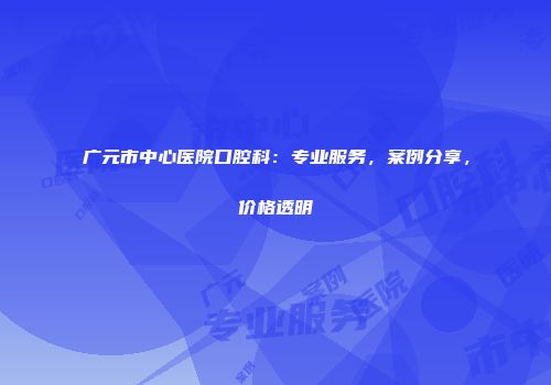 广元市中心医院口腔科：专业服务，案例分享，价格透明