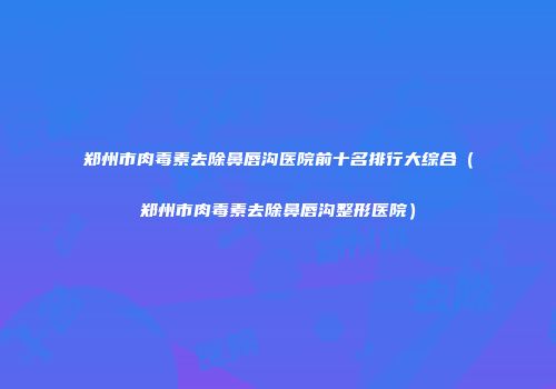 郑州市肉毒素去除鼻唇沟医院前十名排行大综合（郑州市肉毒素去除鼻唇沟整形医院）