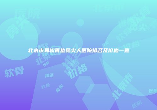 北京市耳软骨垫鼻尖大医院排名及价格一览