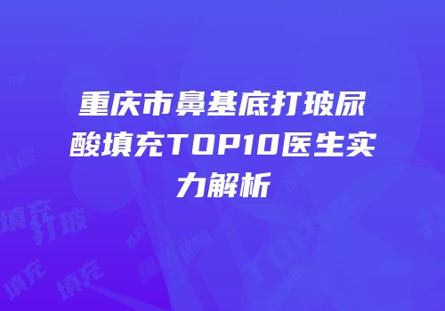 重庆市鼻基底打玻尿酸填充TOP10医生实力解析