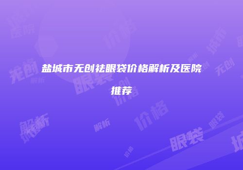 盐城市无创祛眼袋价格解析及医院推荐