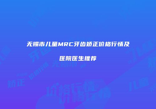 无锡市儿童MRC牙齿矫正价格行情及医院医生推荐