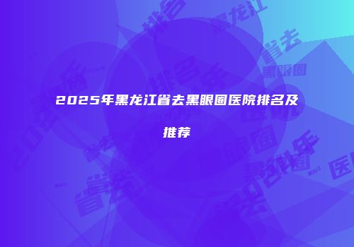 2025年黑龙江省去黑眼圈医院排名及推荐