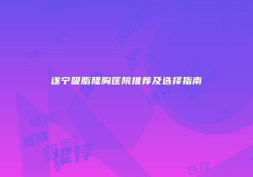 遂宁吸脂隆胸医院推荐及选择指南