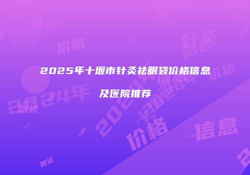 2025年十堰市针灸祛眼袋价格信息及医院推荐