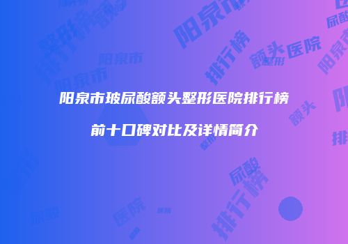 阳泉市玻尿酸额头整形医院排行榜前十口碑对比及详情简介