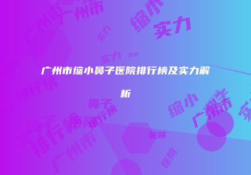 广州市缩小鼻子医院排行榜及实力解析