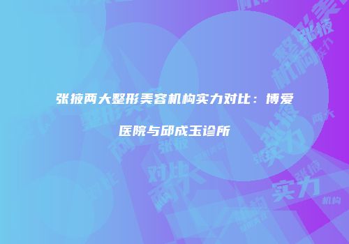 张掖两大整形美容机构实力对比：博爱医院与邱成玉诊所
