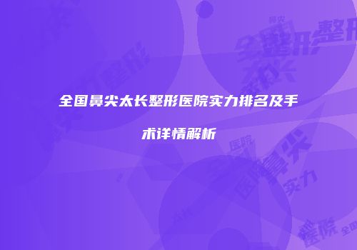 全国鼻尖太长整形医院实力排名及手术详情解析