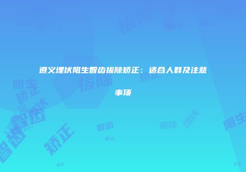 遵义埋伏阻生智齿拔除矫正：适合人群及注意事项