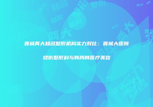 晋城两大知名整形机构实力对比：晋城大医院烧伤整形科与韩尚韩医疗美容