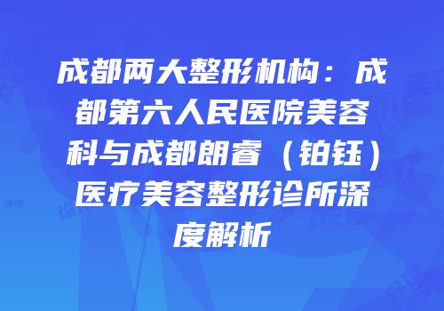 成都两大整形机构：成都第六人民医院美容科与成都朗睿（铂钰）医疗美容整形诊所深度解析