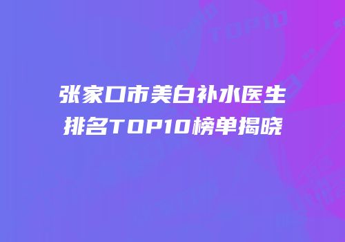 张家口市美白补水医生排名TOP10榜单揭晓