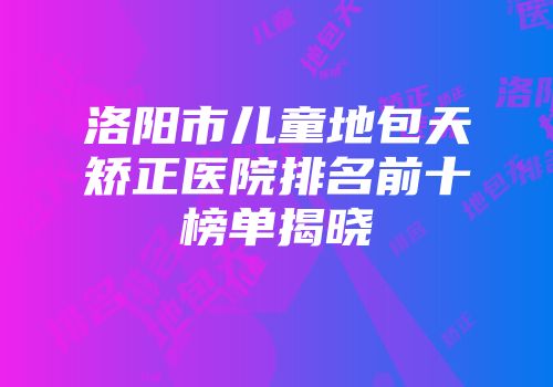 洛阳市儿童地包天矫正医院排名前十榜单揭晓