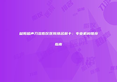 益阳超声刀溶脂仪医院排名前十：专业机构推荐指南