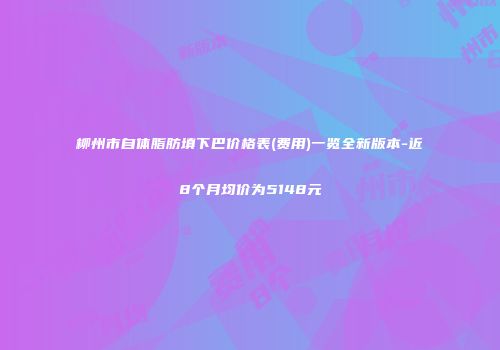 柳州市自体脂肪填下巴价格表(费用)一览全新版本-近8个月均价为5148元