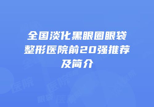 全国淡化黑眼圈眼袋整形医院前20强推荐及简介