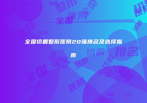 全国切眉整形医院20强排名及选择指南
