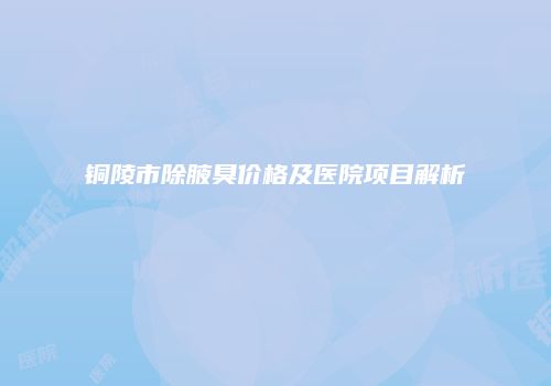 铜陵市除腋臭价格及医院项目解析