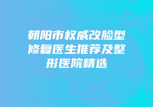 朝阳市权威改脸型修复医生推荐及整形医院精选