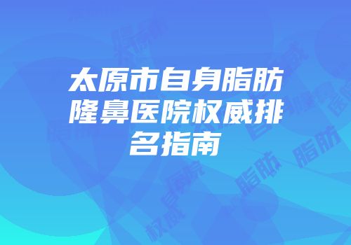 太原市自身脂肪隆鼻医院权威排名指南