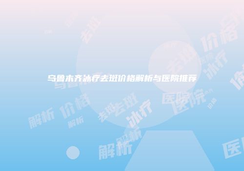 乌鲁木齐冰疗去斑价格解析与医院推荐