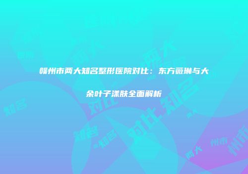 赣州市两大知名整形医院对比：东方薇琳与大余叶子漾肤全面解析