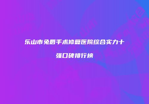 乐山市兔唇手术修复医院综合实力十强口碑排行榜
