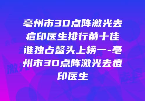 亳州市3D点阵激光去痘印医生排行前十佳谁独占鳌头上榜一-亳州市3D点阵激光去痘印医生