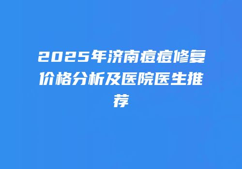 2025年济南痘痘修复价格分析及医院医生推荐
