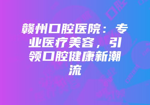 赣州口腔医院：专业医疗美容，引领口腔健康新潮流