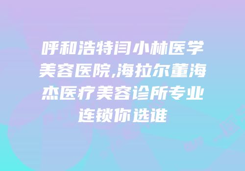 呼和浩特闫小林医学美容医院,海拉尔董海杰医疗美容诊所专业连锁你选谁