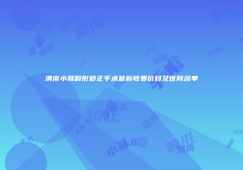渭南小耳畸形矫正手术最新收费价目及医院名单