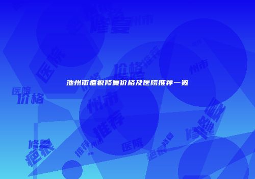 池州市疤痕修复价格及医院推荐一览
