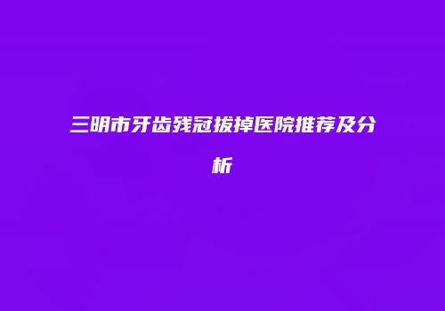 三明市牙齿残冠拔掉医院推荐及分析