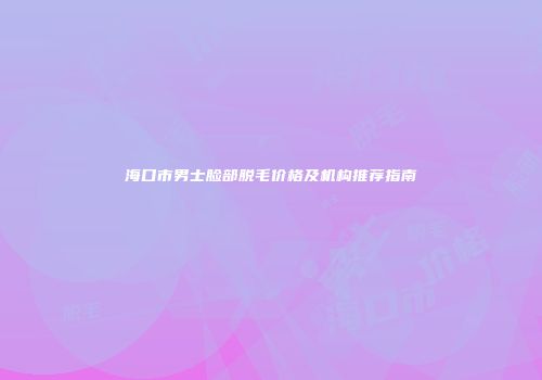 海口市男士脸部脱毛价格及机构推荐指南