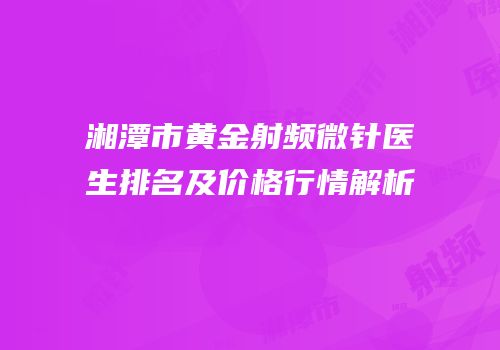 湘潭市黄金射频微针医生排名及价格行情解析
