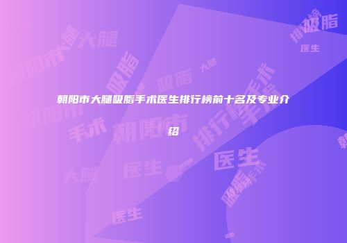 朝阳市大腿吸脂手术医生排行榜前十名及专业介绍