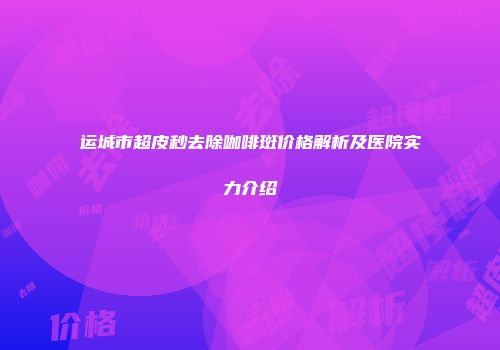 运城市超皮秒去除咖啡斑价格解析及医院实力介绍