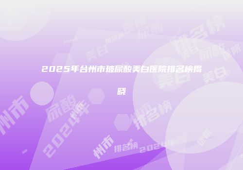2025年台州市玻尿酸美白医院排名榜揭晓
