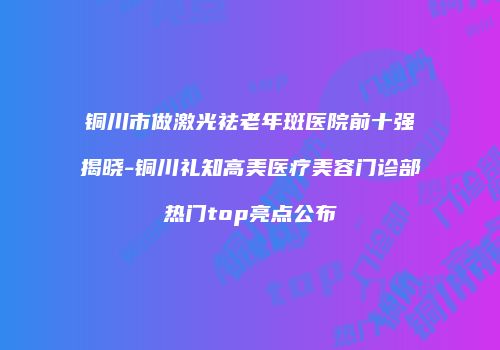 铜川市做激光祛老年斑医院前十强揭晓-铜川礼知高美医疗美容门诊部热门top亮点公布