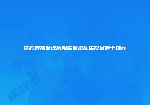 铁岭市拔全埋伏阻生智齿医生排名前十推荐