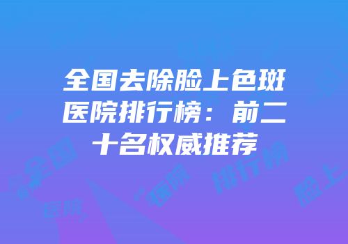 全国去除脸上色斑医院排行榜：前二十名权威推荐