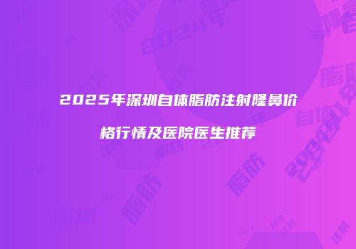 2025年深圳自体脂肪注射隆鼻价格行情及医院医生推荐